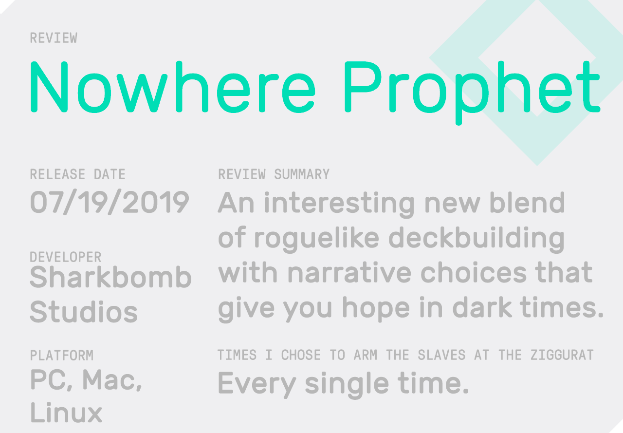 Review Summary: Nowhere Prophet. Released on 07/19/2019. Developer: Sharbomb Studios. Platform: PC, Mac, Linux. Review Summary: An interesting new blend of roguelike deckbuilding with narrative choices that give you hope in dark times. Times I chose to arm the slaves at the ziggurat: every single time.