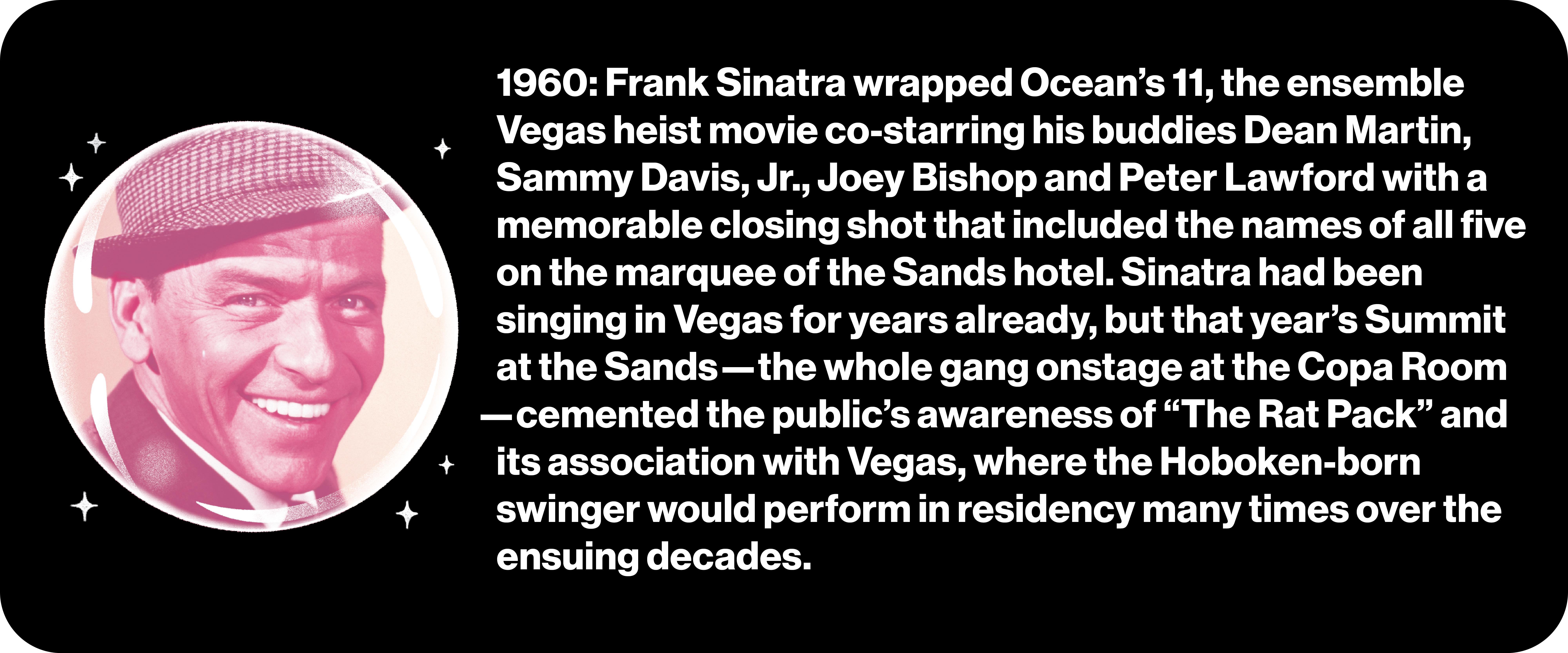 1960: Frank Sinatra wrapped Ocean’s 11, the ensemble Vegas heist movie co-starring his buddies Dean Martin, Sammy Davis, Jr., Joey Bishop and Peter Lawford with a memorable closing shot that included the names of all five on the marquee of the Sands hotel. Sinatra had been singing in Vegas for years already, but that year’s Summit at the Sands—the whole gang onstage at the Copa Room —cemented the public’s awareness of “The Rat Pack” and its association with Vegas, where the Hoboken-born swinger would perform in residency many times over the ensuing decades.