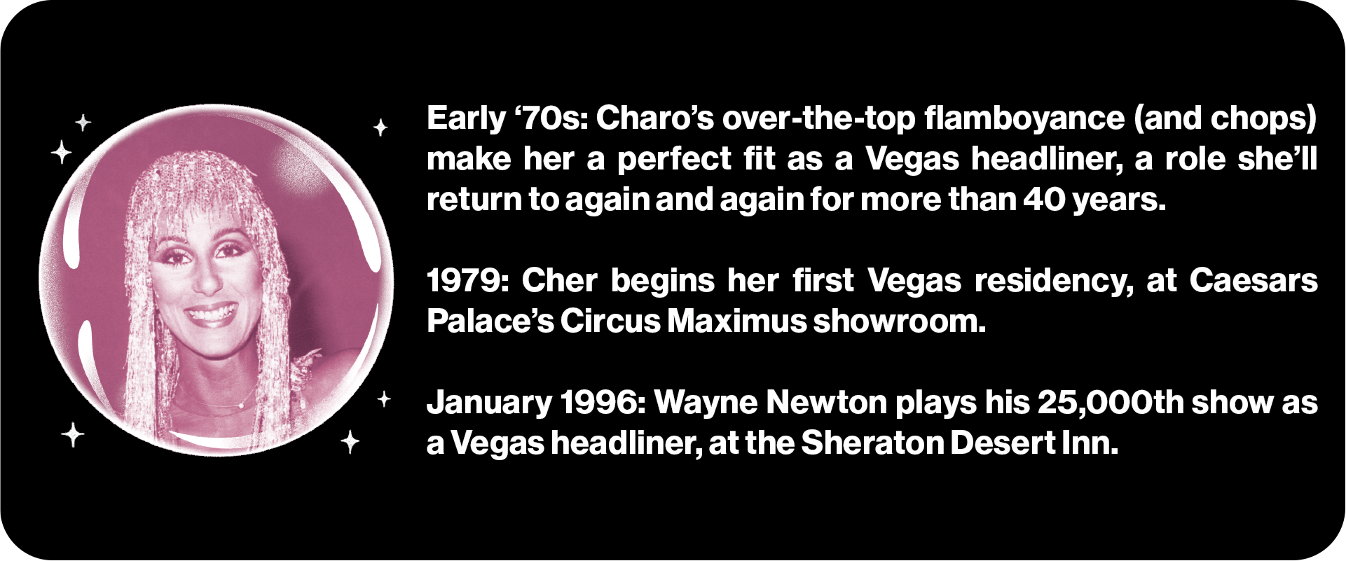 Early '70s: Charo’s over-the-top flamboyance (and chops) make her a perfect fit as a Vegas headliner, a role she’ll return to again and again for more than 40 years. 1979: Cher begins her first Vegas residency, at Caesars Palace’s Circus Maximus showroom. January 1996: Wayne Newton plays his 25,000th show as a Vegas headliner, at the Sheraton Desert Inn.
